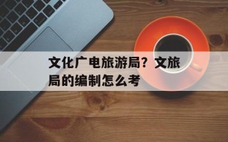 文化广电旅游局？文旅局的编制怎么考