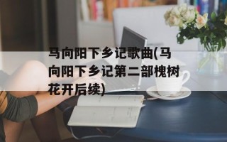 马向阳下乡记歌曲(马向阳下乡记第二部槐树花开后续)