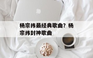 杨宗纬最经典歌曲？杨宗纬封神歌曲