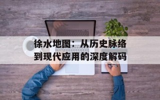 徐水地图：从历史脉络到现代应用的深度解码
