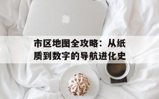 市区地图全攻略：从纸质到数字的导航进化史