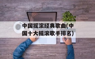 中国摇滚经典歌曲(中国十大摇滚歌手排名)