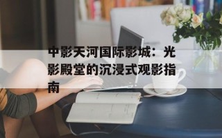 中影天河国际影城：光影殿堂的沉浸式观影指南