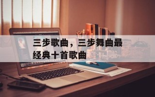 三步歌曲，三步舞曲最经典十首歌曲