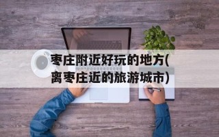 枣庄附近好玩的地方(离枣庄近的旅游城市)