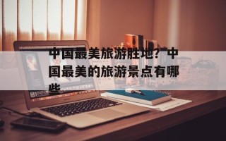 中国最美旅游胜地？中国最美的旅游景点有哪些