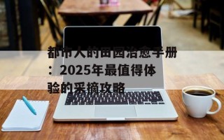 都市人的田园治愈手册：2025年最值得体验的采摘攻略