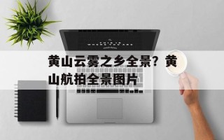 黄山云雾之乡全景？黄山航拍全景图片