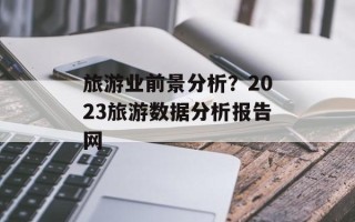 旅游业前景分析？2023旅游数据分析报告网