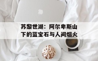 苏黎世湖：阿尔卑斯山下的蓝宝石与人间烟火