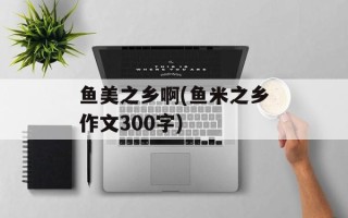 鱼美之乡啊(鱼米之乡作文300字)