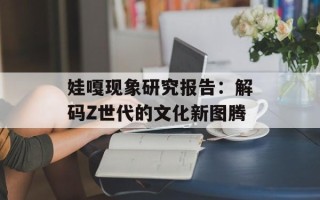 娃嘎现象研究报告：解码Z世代的文化新图腾
