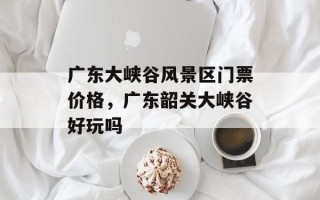 广东大峡谷风景区门票价格，广东韶关大峡谷好玩吗