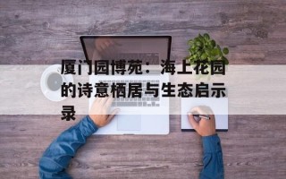 厦门园博苑：海上花园的诗意栖居与生态启示录