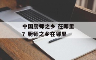 中国厨师之乡 在哪里？厨师之乡在哪里