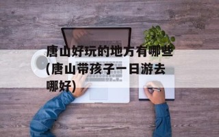 唐山好玩的地方有哪些(唐山带孩子一日游去哪好)