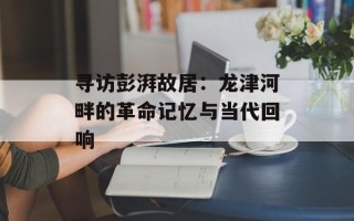 寻访彭湃故居：龙津河畔的革命记忆与当代回响