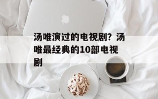 汤唯演过的电视剧？汤唯最经典的10部电视剧