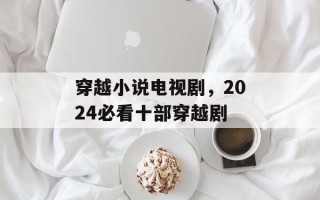 穿越小说电视剧，2024必看十部穿越剧