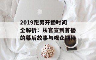 2019跑男开播时间全解析：从官宣到首播的幕后故事与观众期待