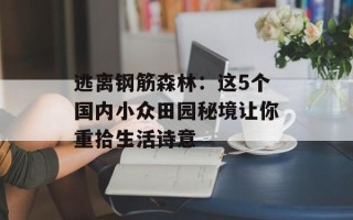 逃离钢筋森林：这5个国内小众田园秘境让你重拾生活诗意