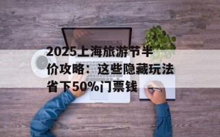 2025上海旅游节半价攻略：这些隐藏玩法省下50%门票钱
