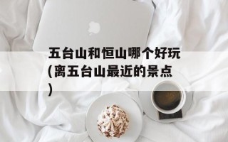 五台山和恒山哪个好玩(离五台山最近的景点)