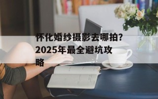 怀化婚纱摄影去哪拍？2025年最全避坑攻略