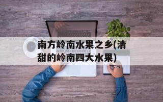 南方岭南水果之乡(清甜的岭南四大水果)