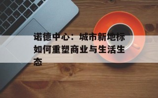 诺德中心：城市新地标如何重塑商业与生活生态