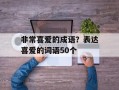 非常喜爱的成语？表达喜爱的词语50个