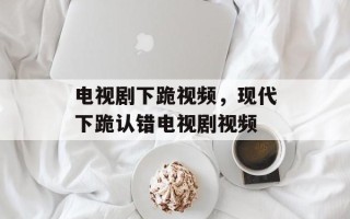 电视剧下跪视频，现代下跪认错电视剧视频