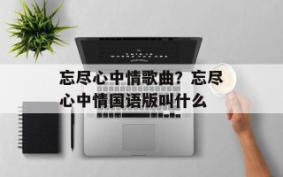 忘尽心中情歌曲？忘尽心中情国语版叫什么