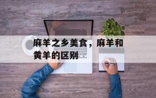 麻羊之乡美食，麻羊和黄羊的区别