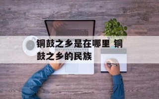 铜鼓之乡是在哪里 铜鼓之乡的民族