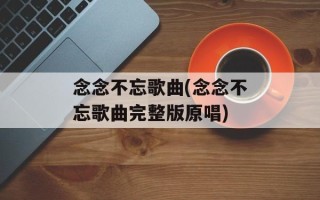 念念不忘歌曲(念念不忘歌曲完整版原唱)
