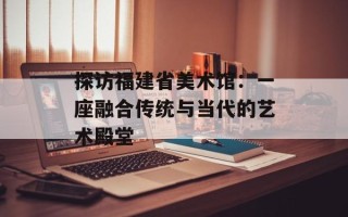 探访福建省美术馆：一座融合传统与当代的艺术殿堂