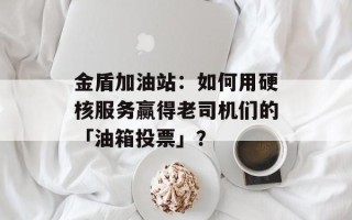 金盾加油站：如何用硬核服务赢得老司机们的「油箱投票」？