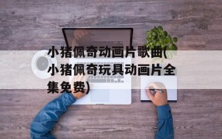 小猪佩奇动画片歌曲(小猪佩奇玩具动画片全集免费)