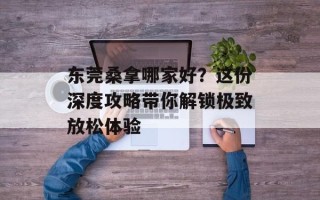 东莞桑拿哪家好？这份深度攻略带你解锁极致放松体验