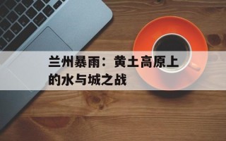 兰州暴雨：黄土高原上的水与城之战