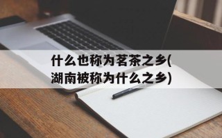 什么也称为茗茶之乡(湖南被称为什么之乡)