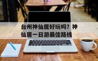 台州神仙居好玩吗？神仙居一日游最佳路线