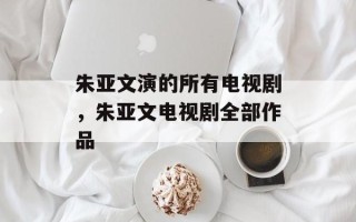 朱亚文演的所有电视剧，朱亚文电视剧全部作品