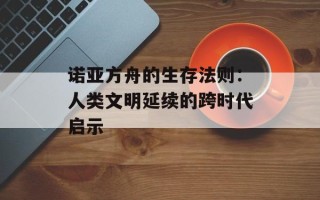 诺亚方舟的生存法则：人类文明延续的跨时代启示