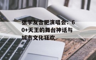 张学友合肥演唱会：60+天王的舞台神话与城市文化狂欢