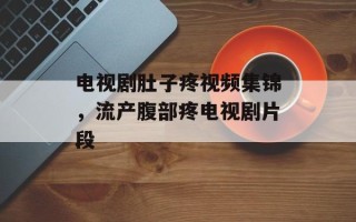 电视剧肚子疼视频集锦，流产腹部疼电视剧片段
