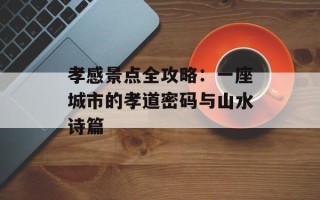 孝感景点全攻略：一座城市的孝道密码与山水诗篇