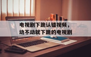 电视剧下跪认错视频，动不动就下跪的电视剧