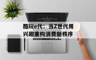 酷玩e代：当Z世代用兴趣重构消费新秩序